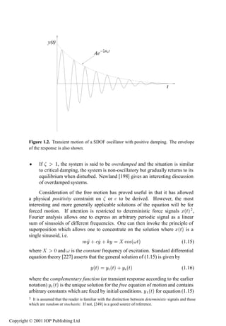 Continuous-time models: time domain                            5

                    y(t)
                                                       ζωnt
                                                 Ae




                                                                                               t




         Figure 1.2. Transient motion of a SDOF oscillator with positive damping. The envelope
         of the response is also shown.


          ¯    If       ½, the system is said to be overdamped and the situation is similar
               to critical damping, the system is non-oscillatory but gradually returns to its
               equilibrium when disturbed. Newland [198] gives an interesting discussion
               of overdamped systems.
              Consideration of the free motion has proved useful in that it has allowed
         a physical positivity constraint on or to be derived. However, the most
         interesting and more generally applicable solutions of the equation will be for
         forced motion. If attention is restricted to deterministic force signals Ü´Øµ 2 ,
         Fourier analysis allows one to express an arbitrary periodic signal as a linear
         sum of sinusoids of different frequencies. One can then invoke the principle of
         superposition which allows one to concentrate on the solution where Ü´Øµ is a
         single sinusoid, i.e.
                                   ÑÝ · Ý · Ý           Ó×´ Øµ                     (1.15)
         where       ¼ and is the constant frequency of excitation. Standard differential
         equation theory [227] asserts that the general solution of (1.15) is given by

                                               Ý´Øµ      ÝØ ´Øµ · Ý× ´Øµ                                (1.16)

         where the complementary function (or transient response according to the earlier
         notation) ÝØ ´Øµ is the unique solution for the free equation of motion and contains
         arbitrary constants which are ﬁxed by initial conditions. Ý Ø ´Øµ for equation (1.15)
         ¾ It is assumed that the reader is familiar with the distinction between deterministic signals and those
         which are random or stochastic. If not, [249] is a good source of reference.



Copyright © 2001 IOP Publishing Ltd
 