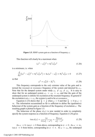 8           Linear systems




                       Figure 1.5. SDOF system gain as a function of frequency .


               This function will clearly be a maximum when

                                       ´ ¾   Ò µ¾ · ¾ Ò ¾
                                             ¾        ¾                                  (1.26)

         is a minimum, i.e. when

                    ´ ¾   Ò µ¾ · ¾ Ò ¾
                          ¾        ¾                  ´ ¾   Òµ · ¾ Ò
                                                            ¾      ¾             ¼       (1.27)

         so that
                                           ¾       ¾
                                                  Ò ´½   ¾ µ
                                                             ¾                            (1.28)
              This frequency corresponds to the only extreme value of the gain and is
         termed the resonant or resonance frequency of the system and denoted by Ö .
         Note that for the damped system under study Ö                         Ò . It is easy to
         show that for an undamped system Ö                         Ò and that the gain of the
         undamped system is inﬁnite for excitation at the resonant frequency. In general if
         the excitation is at       Ö , the system is said to be at resonance.
              Equation (1.23) shows that             ½ when        ¼ and that         ¼ as
         ½. The information accumulated so far is sufﬁcient to deﬁne the (qualitative)
         behaviour of the system gain as a function of the frequency of excitation . The
         resulting graph is plotted in ﬁgure 1.5.
              The behaviour of the phase ´ µ is now needed in order to completely
         specify the system response as a function of frequency. Equation (1.24) gives
                                                                ¾ Ò
                               Ø Ò ´ µ
                                               Ñ´ Ò   ¾ µ
                                                  ¾             ¾
                                                                Ò 
                                                                       ¾                 (1.29)

               As       ¼, Ø Ò     ¼ from above, corresponding to              ¼. As     ½,
         Ø Ò        ¼ from below, corresponding to        . At                Ò the undamped


Copyright © 2001 IOP Publishing Ltd
 
