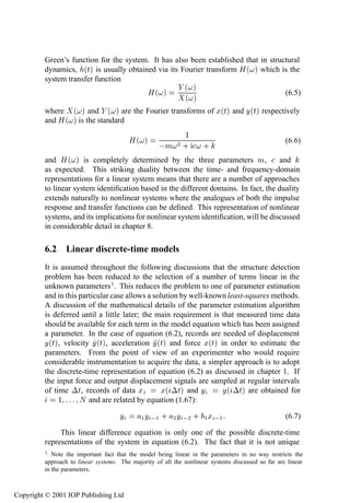 232           System identiﬁcation—discrete time

         Green’s function for the system. It has also been established that in structural
         dynamics, ´Øµ is usually obtained via its Fourier transform À ´ µ which is the
         system transfer function
                                                             ´ µ
                                               À´ µ                                                (6.5)
                                                             ´ µ
         where     ´ µ and ´ µ are the Fourier transforms of Ü´Øµ and Ý´Øµ respectively
         and À ´   µ is the standard
                                                    ½
                                     À´ µ
                                            Ñ ¾ · ·                                (6.6)

         and   À ´ µ is completely determined by the three parameters Ñ, and
         as expected. This striking duality between the time- and frequency-domain
         representations for a linear system means that there are a number of approaches
         to linear system identiﬁcation based in the different domains. In fact, the duality
         extends naturally to nonlinear systems where the analogues of both the impulse
         response and transfer functions can be deﬁned. This representation of nonlinear
         systems, and its implications for nonlinear system identiﬁcation, will be discussed
         in considerable detail in chapter 8.

         6.2 Linear discrete-time models
         It is assumed throughout the following discussions that the structure detection
         problem has been reduced to the selection of a number of terms linear in the
         unknown parameters 1 . This reduces the problem to one of parameter estimation
         and in this particular case allows a solution by well-known least-squares methods.
         A discussion of the mathematical details of the parameter estimation algorithm
         is deferred until a little later; the main requirement is that measured time data
         should be available for each term in the model equation which has been assigned
         a parameter. In the case of equation (6.2), records are needed of displacement
         Ý´Øµ, velocity Ý´Øµ, acceleration Ý´Øµ and force Ü´Øµ in order to estimate the
         parameters. From the point of view of an experimenter who would require
         considerable instrumentation to acquire the data, a simpler approach is to adopt
         the discrete-time representation of equation (6.2) as discussed in chapter 1. If
         the input force and output displacement signals are sampled at regular intervals
         of time ¡Ø, records of data Ü           Ü´ ¡Øµ and Ý      Ý´ ¡Øµ are obtained for
              ½      Æ and are related by equation (1.67):
                                     Ý       ½ Ý  ½ · ¾ Ý  ¾ · ½ Ü  ½                              (6.7)

              This linear difference equation is only one of the possible discrete-time
         representations of the system in equation (6.2). The fact that it is not unique
         ½  Note the important fact that the model being linear in the parameters in no way restricts the
         approach to linear systems. The majority of all the nonlinear systems discussed so far are linear
         in the parameters.



Copyright © 2001 IOP Publishing Ltd
 