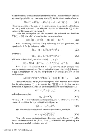 236             System identiﬁcation—discrete time

         information about the possible scatter in the estimates. This information turns out
         to be readily available; the covariance matrix ¦ for the parameters is deﬁned by
                           ¦´ ¬ µ               ´ ¬                 ¬ µ¡´ ¬                ¬ µÌ   (6.21)
         where the quantities with carets are the estimates and the expectation is taken
         over all possible estimates. The diagonal elements of this matrix, ¾ , are the
         variances of the parameter estimates ¬ .
              Under the assumption that the estimates are unbiased and therefore
             ¬       ¬ where ¬ are now the true parameters, then
                               ¦´ ¬ µ                 ´ ¬         ¬ µ ¡ ´ ¬   ¬ µÌ                (6.22)
             Now, substituting equation (6.14) containing the true parameters into
         equation (6.19) for the estimates, yields
                                    ¬            ¬ ·´               Ì       µ ½    Ì              (6.23)
         or, trivially
                                    ¬         ¬             ´       Ì       µ ½    Ì              (6.24)
         which can be immediately substituted into (6.22) to give
                           ¦        ´       Ì       µ ½         Ì            Ì     ´   Ì    µ ½   (6.25)
              Now, it has been assumed that the only variable which changes from
         measurement to measurement if the excitation is repeated exactly is . Further,
         if      is independent of  , i.e. independent of Ü and Ý etc, then in this
         particular case
                           ¦    ´       Ì       µ ½       Ì                  Ì     ´   Ì    µ ½   (6.26)
              In order to proceed further, more assumptions must be made. First assume
         that the noise process       is zero-mean, i.e.               ¼. In this case the
         expectation in equation (6.26) is the covariance matrix of the noise process, i.e.
                                                                Ì                                 (6.27)
         and further assume that
                                                                        ¾Æ                        (6.28)
         where    ¾ is the variance of the residual sequence and Æ is the Kronecker delta.
         Under this condition, the expression (6.26) collapses to
                                                ¦           ¾´ Ì             µ ½                  (6.29)
               The standard deviation for each estimated parameter is, therefore,
                                                            Õ
                                                                ´       Ì    µ ½                  (6.30)
               Now, if the parameter distributions are Gaussian, standard theory [17] yields
         a 95% conﬁdence interval of ¬ ¦ ½              , i.e. there is a 95% probability that
         the true parameters fall within this interval.


Copyright © 2001 IOP Publishing Ltd
 