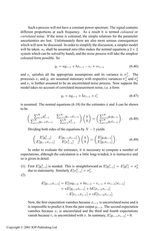 240          System identiﬁcation—discrete time

              Such a process will not have a constant power spectrum. The signal contains
         different proportions at each frequency. As a result it is termed coloured or
         correlated noise. If the noise is coloured, the simple relations for the parameter
         uncertainties are lost. Unfortunately there are also more serious consequences
         which will now be discussed. In order to simplify the discussion, a simpler model
         will be taken. ¾ shall be assumed zero (this makes the normal equations a ¾ ¢ ¾
         system which can be solved by hand), and the noise process will take the simplest
         coloured form possible. So

                                   Ý       Ý  ½ · Ü  ½   ·         ½                       (6.46)

         and    satisﬁes all the appropriate assumptions and its variance is ¾ . The
                                                                              ¾
         processes Ü and Ý are assumed stationary with respective variances Ü and Ý  ¾
         and Ü is further assumed to be an uncorrelated noise process. Now suppose the
         model takes no account of correlated measurement noise, i.e. a form

                                       Ý      Ý  ½ · Ü  ½ · ¼                              (6.47)

         is assumed. The normal equations (6.18) for the estimates       and       can be shown
         to be

                      Ý¾
                   ÈÆ              ÈÆ                             ÈÆ
                                          Ý  ½ Ü  ½                     ½ Ý Ý  ½
                ÈÆ ½  ½                È½
                                        Æ Ü¾                      ÈÆ                       (6.48)
                  ½ Ý  ½ Ü  ½              ½  ½                         ½ Ý Ü  ½
               Dividing both sides of the equations by Æ     ½ yields
                         Ý¾ ½           Ý  ½ Ü  ½                  Ý Ý  ½
                       Ý  ½ Ü  ½          Ü¾ ½                     Ý Ü  ½                  (6.49)

               In order to evaluate the estimates, it is necessary to compute a number of
         expectations, although the calculation is a little long-winded, it is instructive and
         so is given in detail.

          (1) First Ý ¾ ½ is needed. This is straightforward as         Ý ¾ ½         Ý¾       ¾
                                                                                               Ý
              due to stationarity. Similarly Ü ¾ ½     ¾
                                                       Ü.
          (2)

                           Ý  ½ Ü  ½        ´ Ý  ¾ · Ü  ¾    ½ ·  ¾ µÜ  ½
                                             Ý  ¾ Ü  ½ · Ü  ¾ Ü  ½
                                              ½ Ü  ½ ·        ¾ Ü  ½
               Now, the ﬁrst expectation vanishes because Ü  ½ is uncorrelated noise and it
               is impossible to predict it from the past output Ý  ¾ . The second expectation
               vanishes because Ü is uncorrelated and the third and fourth expectations
               vanish because is uncorrelated with Ü. In summary, Ý  ½ Ü  ½ = 0.


Copyright © 2001 IOP Publishing Ltd
 