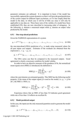 258              System identiﬁcation—discrete time

         parameter estimates are unbiased. It is important to know if the model has
         successfully captured the system dynamics so that it will provide good predictions
         of the system output for different input excitations, or if it has simply ﬁtted the
         model to the data; in which case it will be of little use since it will only be
         applicable to one data set. Three basic tests of the validity of a model have been
         established [29], they are now described in increasing order of stringency. In
         the following, Ý denotes a measured output while Ý denotes an output value
         predicted by the model.

         6.9.1 One-step-ahead predictions
         Given the NARMAX representation of a system

            Ý           ´ÒÔ µ ´Ý  ½      Ý  ÒÝ Ü  ½         Ü  ÒÜ      ½        Ò µ ·   (6.106)

         the one-step-ahead (OSA) prediction of Ý is made using measured values for
         all past inputs and outputs. Estimates of the residuals are obtained from the
         expression       Ý   Ý , i.e.
                Ý         ´ÒÔ µ ´Ý  ½        Ý  ÒÝ Ü  ½       Ü  ÒÜ        ½     Ò µ    (6.107)

              The OSA series can then be compared to the measured outputs. Good
         agreement is clearly a necessary condition for model validity.
              In order to have an objective measure of the goodness of ﬁt, the normalized
         mean-square error (MSE) is introduced; the deﬁnition is

                                                      ½¼¼ Æ
                                         MSE´Ý µ         ¾ ´Ý
                                                      Æ Ý ½
                                                                      Ý µ¾              (6.108)


         where the caret denotes an estimated quantity. This MSE has the following useful
         property; if the mean of the output signal Ý is used as the model, i.e. Ý  Ý for
         all , the MSE is 100.0, i.e.

                                             ½¼¼ Æ                  ½¼¼
                              MSE´Ý µ           ¾ ´Ý
                                             Æ Ý ½
                                                            Ý µ¾          ¾
                                                                      ¾ ¡ Ý    ½¼¼      (6.109)
                                                                      Ý

             Experience shows that an MSE of less than 5.0 indicates good agreement
         while one of less than 1.0 reﬂects an excellent ﬁt.

         6.9.2 Model predicted output
         In this case, the inputs are the only measured quantities used to generate the model
         output, i.e.

                    Ý          ´ÒÔ µ ´Ý  ½      Ý  ÒÝ Ü  ½          Ü  ÒÜ ¼    ¼µ       (6.110)


Copyright © 2001 IOP Publishing Ltd
 