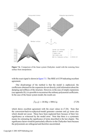 296         System identiﬁcation—continuous time




                                                            F

                                                   y            y




         Figure 7.4. Comparison of the linear system Chebyshev model with the restoring force
         surface from interpolation.



         with the exact signal is shown in ﬁgure 7.5. The MSE is 0.339 indicating excellent
         agreement.
              One disadvantage of the method is that the model is unphysical, the
         coefﬁcients obtained for the expansion do not directly yield information about the
         damping and stiffness of the structure. However, in the case of simple expansions
         (see appendix H), it is possible to reconstruct the ordinary polynomial coefﬁcients.
         In the case of the linear system model, the results are


                                      ´Ý Ýµ    ¿       Ý·       Ý                      (7.29)


         which shows excellent agreement with the exact values in (7.28). Note that
         the conversion-back-to-a-physical-model generates constant and Ý Ý terms also
         which should not occur. These have been neglected here because of their low
         signiﬁcance as witnessed by the model error. Note that there is a systematic
         means for estimating the signiﬁcance of terms described in the last chapter. The
         signiﬁcance factor would be particularly effective in the Chebyshev basis because
         the polynomials are orthogonal and therefore uncorrelated.


Copyright © 2001 IOP Publishing Ltd
 