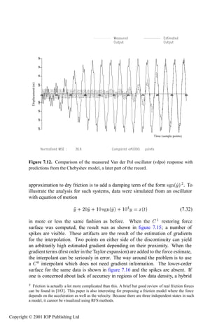 The Masri–Caughey method for SDOF systems                                 303

             Displacement (m)




                                                                                       Time (sample points)




         Figure 7.12. Comparison of the measured Van der Pol oscillator (vdpo) response with
         predictions from the Chebyshev model, a later part of the record.


         approximation to dry friction is to add a damping term of the form × Ò´Ý µ 2 . To
         illustrate the analysis for such systems, data were simulated from an oscillator
         with equation of motion

                                     Ý · ¾¼Ý · ½¼ × Ò´Ýµ · ½¼ Ý               Ü´Øµ                       (7.32)

         in more or less the same fashion as before. When the ½ restoring force
         surface was computed, the result was as shown in ﬁgure 7.15; a number of
         spikes are visible. These artifacts are the result of the estimation of gradients
         for the interpolation. Two points on either side of the discontinuity can yield
         an arbitrarily high estimated gradient depending on their proximity. When the
         gradient terms (ﬁrst order in the Taylor expansion) are added to the force estimate,
         the interpolant can be seriously in error. The way around the problem is to use
         a ¼ interpolant which does not need gradient information. The lower-order
         surface for the same data is shown in ﬁgure 7.16 and the spikes are absent. If
         one is concerned about lack of accuracy in regions of low data density, a hybrid
         ¾ Friction is actually a lot more complicated than this. A brief but good review of real friction forces
         can be found in [183]. This paper is also interesting for proposing a friction model where the force
         depends on the acceleration as well as the velocity. Because there are three independent states in such
         a model, it cannot be visualized using RFS methods.



Copyright © 2001 IOP Publishing Ltd
 