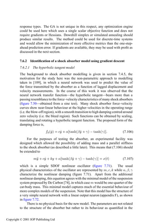 System identiﬁcation using optimization           367

         response types. The GA is not unique in this respect, any optimization engine
         could be used here which uses a single scalar objective function and does not
         require gradients or Hessians. Downhill simplex or simulated annealing should
         produce similar results. The method could be used for discrete-time systems
         and would allow the minimization of more effective metrics than the one-step-
         ahead prediction error. If gradients are available, they may be used with proﬁt as
         discussed in the next section.

         7.6.2 Identiﬁcation of a shock absorber model using gradient descent
         7.6.2.1 The hyperbolic tangent model
         The background to shock absorber modelling is given in section 7.4.5, the
         motivation for the study here was the non-parametric approach to modelling
         taken in [109], in which a neural network was used to predict the value of
         the force transmitted by the absorber as a function of lagged displacement and
         velocity measurements. In the course of this work it was observed that the
         neural network transfer function—the hyperbolic tangent—bears more than a
         passing resemblance to the force–velocity characteristics of many shock absorbers
         (ﬁgure 7.50—obtained from a sine test). Many shock absorber force–velocity
         curves show near-linear behaviour at the higher velocities in the operating range
         (i.e. the blow-off region), with a smooth transition to high damping centred around
         zero velocity (i.e. the bleed region). Such functions can be obtained by scaling,
         translating and rotating a hyperbolic tangent function. The proposed form of the
         damping force is,

                              ´Ý µ    Ý · « Ø Ò ´¬ Ý · ­ µ   Ø Ò ´­ µ               (7.106)

              For the purposes of testing the absorber, an experimental facility was
         designed which allowed the possibility of adding mass and a parallel stiffness
         to the shock absorber (as described a little later). This means that (7.106) should
         be extended to

                   ÑÝ · Ý · Ý · « Ø Ò ´¬ Ý · ­ µ   Ø Ò ´­ µ           Ü´Øµ          (7.107)

         which is a simple SDOF nonlinear oscillator (ﬁgure 7.71).             The usual
         physical characteristics of the oscillator are represented by Ñ     while « ¬ ­
         characterize the nonlinear damping (ﬁgure 7.71). Apart from the additional
         nonlinear damping, this equation agrees with the minimal model of the suspension
         system proposed by De Carbon [74], in which case Ñ would be one-quarter of the
         car-body mass. This minimal model captures much of the essential behaviour of
         more complex models of the suspension. Note that this model has the structure of
         a very simple neural network with a linear output neuron (appendix F), as shown
         in ﬁgure 7.72.
              There is no physical basis for the new model. The parameters are not related
         to the structure of the absorber but rather to its behaviour as quantiﬁed in the


Copyright © 2001 IOP Publishing Ltd
 