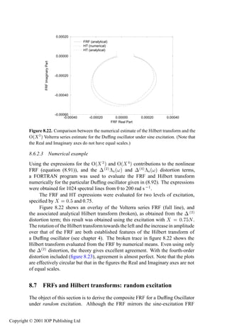 416                          The Volterra series and higher-order frequency response functions
                                       0.00020
                                                       FRF (analytical)
                                                       HT (numerical)
                                                       HT (analytical)
                 FRF Imaginary Part    0.00000




                                      -0.00020




                                      -0.00040




                                      -0.00060
                                            -0.00040      -0.00020          0.00000       0.00020   0.00040
                                                                          FRF Real Part

         Figure 8.22. Comparison between the numerical estimate of the Hilbert transform and the
         Ç´ ¾ µ Volterra series estimate for the Dufﬁng oscillator under sine excitation. (Note that
         the Real and Imaginary axes do not have equal scales.)

         8.6.2.3 Numerical example
         Using the expressions for the Ç´ ¾ µ and Ç´ µ contributions to the nonlinear
         FRF (equation (8.91)), and the ¡ ´¾µ £× ´ µ and ¡´ µ £× ´ µ distortion terms,
         a FORTRAN program was used to evaluate the FRF and Hilbert transform
         numerically for the particular Dufﬁng oscillator given in (8.92). The expressions
         were obtained for 1024 spectral lines from 0 to 200 rad s  ½ .
              The FRF and HT expressions were evaluated for two levels of excitation,
         speciﬁed by         ¼ and 0.75.
              Figure 8.22 shows an overlay of the Volterra series FRF (full line), and
         the associated analytical Hilbert transform (broken), as obtained from the ¡ ´¾µ
         distortion term; this result was obtained using the excitation with          ¼ Æ.
         The rotation of the Hilbert transform towards the left and the increase in amplitude
         over that of the FRF are both established features of the Hilbert transform of
         a Dufﬁng oscillator (see chapter 4). The broken trace in ﬁgure 8.22 shows the
         Hilbert transform evaluated from the FRF by numerical means. Even using only
         the ¡´¾µ distortion, the theory gives excellent agreement. With the fourth-order
         distortion included (ﬁgure 8.23), agreement is almost perfect. Note that the plots
         are effectively circular but that in the ﬁgures the Real and Imaginary axes are not
         of equal scales.


         8.7 FRFs and Hilbert transforms: random excitation
         The object of this section is to derive the composite FRF for a Dufﬁng Oscillator
         under random excitation. Although the FRF mirrors the sine-excitation FRF


Copyright © 2001 IOP Publishing Ltd
 