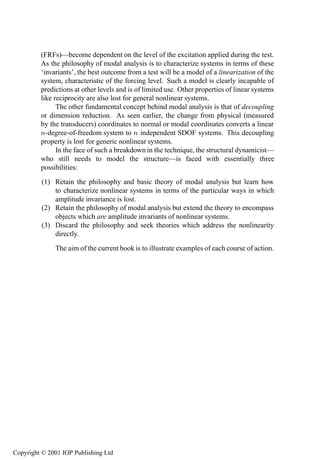 40          Linear systems

         (FRFs)—become dependent on the level of the excitation applied during the test.
         As the philosophy of modal analysis is to characterize systems in terms of these
         ‘invariants’, the best outcome from a test will be a model of a linearization of the
         system, characteristic of the forcing level. Such a model is clearly incapable of
         predictions at other levels and is of limited use. Other properties of linear systems
         like reciprocity are also lost for general nonlinear systems.
               The other fundamental concept behind modal analysis is that of decoupling
         or dimension reduction. As seen earlier, the change from physical (measured
         by the transducers) coordinates to normal or modal coordinates converts a linear
         Ò-degree-of-freedom system to Ò independent SDOF systems. This decoupling
         property is lost for generic nonlinear systems.
               In the face of such a breakdown in the technique, the structural dynamicist—
         who still needs to model the structure—is faced with essentially three
         possibilities:
          (1) Retain the philosophy and basic theory of modal analysis but learn how
              to characterize nonlinear systems in terms of the particular ways in which
              amplitude invariance is lost.
          (2) Retain the philosophy of modal analysis but extend the theory to encompass
              objects which are amplitude invariants of nonlinear systems.
          (3) Discard the philosophy and seek theories which address the nonlinearity
              directly.
              The aim of the current book is to illustrate examples of each course of action.




Copyright © 2001 IOP Publishing Ltd
 