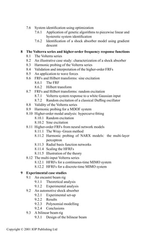 Contents          xi

             7.6   System identiﬁcation using optimization                           355
                   7.6.1 Application of genetic algorithms to piecewise linear and
                          hysteretic system identiﬁcation                            356
                   7.6.2 Identiﬁcation of a shock absorber model using gradient
                          descent                                                    367
         8 The Volterra series and higher-order frequency response functions         377
           8.1 The Volterra series                                                   377
           8.2 An illustrative case study: characterization of a shock absorber      380
           8.3 Harmonic probing of the Volterra series                               386
           8.4 Validation and interpretation of the higher-order FRFs                394
           8.5 An application to wave forces                                         404
           8.6 FRFs and Hilbert transforms: sine excitation                          405
                8.6.1 The FRF                                                        405
                8.6.2 Hilbert transform                                              411
           8.7 FRFs and Hilbert transforms: random excitation                        416
                8.7.1 Volterra system response to a white Gaussian input             418
                8.7.2 Random excitation of a classical Dufﬁng oscillator             421
           8.8 Validity of the Volterra series                                       431
           8.9 Harmonic probing for a MDOF system                                    434
           8.10 Higher-order modal analysis: hypercurve ﬁtting                       438
                8.10.1 Random excitation                                             440
                8.10.2 Sine excitation                                               444
           8.11 Higher-order FRFs from neural network models                         450
                8.11.1 The Wray–Green method                                         452
                8.11.2 Harmonic probing of NARX models: the multi-layer
                       perceptron                                                    455
                8.11.3 Radial basis function networks                                458
                8.11.4 Scaling the HFRFs                                             460
                8.11.5 Illustration of the theory                                    462
           8.12 The multi-input Volterra series                                      466
                8.12.1 HFRFs for a continuous-time MIMO system                       467
                8.12.2 HFRFs for a discrete-time MIMO system                         473
         9 Experimental case studies                                                 477
           9.1 An encastr´ beam rig
                          e                                                          477
               9.1.1 Theoretical analysis                                            478
               9.1.2 Experimental analysis                                           481
           9.2 An automotive shock absorber                                          493
               9.2.1 Experimental set-up                                             494
               9.2.2 Results                                                         501
               9.2.3 Polynomial modelling                                            507
               9.2.4 Conclusions                                                     510
           9.3 A bilinear beam rig                                                   511
               9.3.1 Design of the bilinear beam                                     512


Copyright © 2001 IOP Publishing Ltd
 