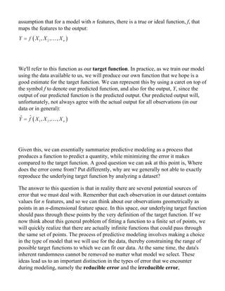 assumption that for a model with n features, there is a true or ideal function, f, that
maps the features to the output:
We'll refer to this function as our target function. In practice, as we train our model
using the data available to us, we will produce our own function that we hope is a
good estimate for the target function. We can represent this by using a caret on top of
the symbol f to denote our predicted function, and also for the output, Y, since the
output of our predicted function is the predicted output. Our predicted output will,
unfortunately, not always agree with the actual output for all observations (in our
data or in general):
Given this, we can essentially summarize predictive modeling as a process that
produces a function to predict a quantity, while minimizing the error it makes
compared to the target function. A good question we can ask at this point is, Where
does the error come from? Put differently, why are we generally not able to exactly
reproduce the underlying target function by analyzing a dataset?
The answer to this question is that in reality there are several potential sources of
error that we must deal with. Remember that each observation in our dataset contains
values for n features, and so we can think about our observations geometrically as
points in an n-dimensional feature space. In this space, our underlying target function
should pass through these points by the very definition of the target function. If we
now think about this general problem of fitting a function to a finite set of points, we
will quickly realize that there are actually infinite functions that could pass through
the same set of points. The process of predictive modeling involves making a choice
in the type of model that we will use for the data, thereby constraining the range of
possible target functions to which we can fit our data. At the same time, the data's
inherent randomness cannot be removed no matter what model we select. These
ideas lead us to an important distinction in the types of error that we encounter
during modeling, namely the reducible error and the irreducible error,
 