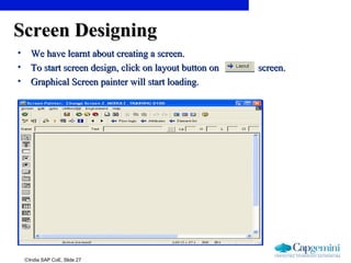 ©India SAP CoE, Slide 27
Screen DesigningScreen Designing
• We have learnt about creating a screen.We have learnt about creating a screen.
• To start screen design, click on layout button on screen.To start screen design, click on layout button on screen.
• Graphical Screen painter will start loading.Graphical Screen painter will start loading.
 