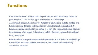 Functions 
• Functions are blocks of code that carry out specific tasks and can be reused in 
your program. There are two types of functions in ActionScript 
3.0: methods and function closures . Whether a function is a called a method or a 
function closure depends on the context in which the function is defined. A 
function is called a method if you define it as part of a class definition or attach it 
to an instance of an object. A function is called a function closure if it is defined 
in any other way. 
• Functions have always been extremely important in ActionScript. In ActionScript 
for example, the class keyword did not exist, so “classes” were defined by 
constructor functions. 
 