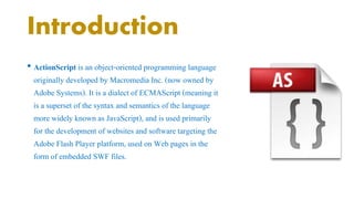 Introduction 
• ActionScript is an object-oriented programming language 
originally developed by Macromedia Inc. (now owned by 
Adobe Systems). It is a dialect of ECMAScript (meaning it 
is a superset of the syntax and semantics of the language 
more widely known as JavaScript), and is used primarily 
for the development of websites and software targeting the 
Adobe Flash Player platform, used on Web pages in the 
form of embedded SWF files. 
 