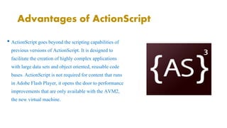 Advantages of ActionScript 
• ActionScript goes beyond the scripting capabilities of 
previous versions of ActionScript. It is designed to 
facilitate the creation of highly complex applications 
with large data sets and object oriented, reusable code 
bases. ActionScript is not required for content that runs 
in Adobe Flash Player, it opens the door to performance 
improvements that are only available with the AVM2, 
the new virtual machine. 
 