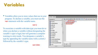 Variables 
• Variables allow you to store values that use in your 
program. To declare a variable, you must use the 
var statement with the variable name. 
var i; 
To associate a variable with data type you must do so 
when you declare a variable without designating the 
variable’s type is legal, but will generate a compiler 
warning in strict mode. You designate a variable’s 
type by appending the variable name with a colon(;) 
followed by the variable’s type. 
var i:int; 
 