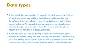 Data types 
• A data type defines a set of value. For example, the Boolean data type is the set 
of exactly two values: true and false. In addition to the Boolean data type, 
ActionScript defines several more commonly used data types, such as String, 
Number and Array. You can define your own data types by using classes or 
interfaces to define a custom set of values. All values in ActionScript 3.0, 
whether they are primitive or complex , are objects. 
• A primitive value is a value that belongs to one of the following data types: 
Boolean, int, Number, String, and uint. Working with primitive values is usually 
faster than working with complex values, because ActionScript stores primitive 
values in a special way that makes memory and speed optimizations possible. 
 