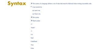 Syntax The syntax of a language defines a set of rules that must be followed when writing executable code. 
• Case sensitivity 
var num1:int; 
var Num1:int; 
Dot syntax 
Slash syntax 
17 
“hello” 
-3 
9.4 
Null 
Undefined 
True 
False 
 