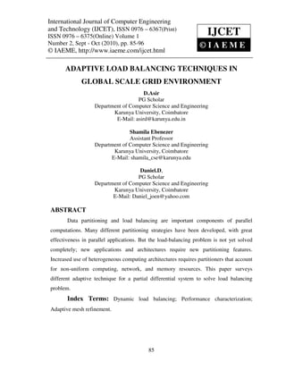 International JournalVolume 1, Number Engineering(IJCET), ISSN 0976 – 6367(Print),
 International Journal of Computer Engineering and Technology
 ISSN 0976 – 6375(Online)
                             of Computer 2, Sept – Oct (2010), © IAEME
and Technology (IJCET), ISSN 0976 – 6367(Print)
ISSN 0976 – 6375(Online) Volume 1                                     IJCET
Number 2, Sept - Oct (2010), pp. 85-96                            ©IAEME
© IAEME, http://www.iaeme.com/ijcet.html

       ADAPTIVE LOAD BALANCING TECHNIQUES IN
              GLOBAL SCALE GRID ENVIRONMENT
                                        D.Asir
                                     PG Scholar
                    Department of Computer Science and Engineering
                           Karunya University, Coimbatore
                            E-Mail: asird@karunya.edu.in

                                  Shamila Ebenezer
                                  Assistant Professor
                    Department of Computer Science and Engineering
                           Karunya University, Coimbatore
                          E-Mail: shamila_cse@karunya.edu

                                      Daniel.D,
                                     PG Scholar
                    Department of Computer Science and Engineering
                           Karunya University, Coimbatore
                           E-Mail: Daniel_joen@yahoo.com

 ABSTRACT
        Data partitioning and load balancing are important components of parallel
 computations. Many different partitioning strategies have been developed, with great
 effectiveness in parallel applications. But the load-balancing problem is not yet solved
 completely; new applications and architectures require new partitioning features.
 Increased use of heterogeneous computing architectures requires partitioners that account
 for non-uniform computing, network, and memory resources. This paper surveys
 different adaptive technique for a partial differential system to solve load balancing
 problem.
        Index Terms: Dynamic load balancing; Performance characterization;
 Adaptive mesh refinement.




                                            85
 