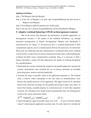 International Journal of Computer Engineering and Technology (IJCET), ISSN 0976 – 6367(Print),
ISSN 0976 – 6375(Online) Volume 1, Number 2, Sept – Oct (2010), © IAEME


Splitting Grid Phase:
Step 1: The Maxproc finds the Maxgrid.
Step 2: If the size of Maxgrid is no more than (Avgload-Minload) the grid moved to
          Minproc from Maxproc.
Step 3: If not Maxproc Splits the grid into two smaller grids.
Step 4: Any one size is around (Avgload-Minload) will be redistributed to Minproc.
F. Adaptive workload balancing (AWLB) on heterogeneous resources
        One of the factors that determine the performance of parallel applications on
heterogeneous resources is the quality of the workload distribution, e.g. through
functional decomposition or domain decomposition. Optimal load distribution is
characterized by two things: (1) all processors have a workload proportional to their
computational capacity and (2) communications between the processors are minimized.
These goals are conflicting since the communication is minimized when all the workload
is processed by a single processor and no communication takes place, and distributing the
workload inevitably incurs communication overheads. Thus, it is necessary to find a
balance and define a metric [15] that characterizes the quality of workload distribution
for a parallel problem.
1. Benchmark the resources dynamically assigned to the parallel application; measure the
  resource characteristics that constitute the set of resource parameters µ (available
  processing power, memory and links bandwidth).
2. Estimate the range of possible values of the application parameter fc. The minimal
  value is fmin=0, which corresponds to the case when no communications occur
  between the parallel processes of the application. The upper bound can be calculated
  based on the following reasoning: For the parallel processing to make sense, that is to
  ensure that running a parallel program on several processors is faster than sequential
  execution, the calculation time should exceed communication time. For homogeneous
  resources this can be expressed as follow


3. Search through the range of possible values of fc in [0 . . . fc max] to find the optimal
  value fc* minimizing the application execution time. For each value of fc calculate the



                                                 92
 