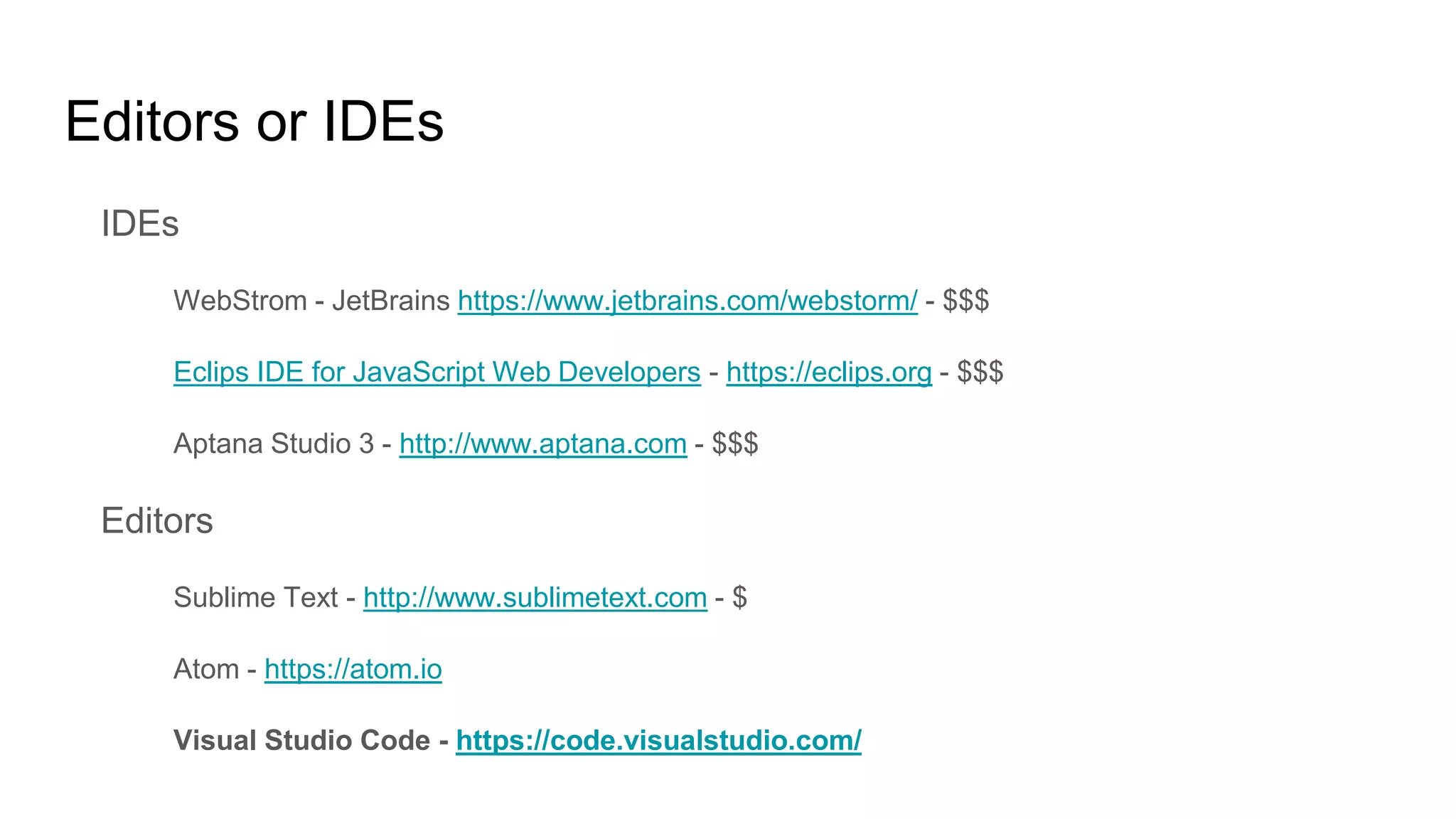 Editors or IDEs
IDEs
WebStrom - JetBrains https://www.jetbrains.com/webstorm/ - $$$
Eclips IDE for JavaScript Web Developers - https://eclips.org - $$$
Aptana Studio 3 - http://www.aptana.com - $$$
Editors
Sublime Text - http://www.sublimetext.com - $
Atom - https://atom.io
Visual Studio Code - https://code.visualstudio.com/
 