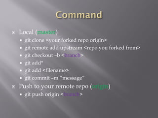  Local (master)
 git clone <your forked repo origin>
 git remote add upstream <repo you forked from>
 git checkout –b <branch>
 git add*
 git add <filename>
 git commit –m “message”
 Push to your remote repo (origin)
 git push origin <branch>
 