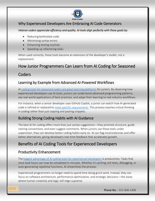 Phone No: - 551-600-1400
3
Why Experienced Developers Are Embracing AI Code Generators
Veteran coders appreciate efficiency and quality. AI tools align perfectly with these goals by:
 Reducing boilerplate code
 Minimizing syntax errors
 Enhancing testing routines
 Speeding up refactoring tasks
When used correctly, these tools become an extension of the developer’s toolkit, not a
replacement.
How Junior Programmers Can Learn from AI Coding for Seasoned
Coders
Learning by Example from Advanced AI-Powered Workflows
AI coding tools for seasoned coders are great learning platforms for juniors. By observing how
experienced developers use AI tools, juniors can understand advanced programming patterns,
see real-world applications of best practices, and adapt their learning to real industry workflows.
For instance, when a senior developer uses GitHub Copilot, a junior can watch how AI-generated
code is refined or replaced to meet specific requirements. This process teaches critical thinking
in coding rather than just copying and pasting snippets.
Building Strong Coding Habits with AI Guidance
The best AI for coding offers more than just syntax suggestions—they promote structure, guide
naming conventions, and even suggest comments. When juniors use these tools under
supervision, they can develop better coding habits early on. AI can flag inconsistencies and offer
better alternatives, giving developers real-time feedback that accelerates growth.
Benefits of AI Coding Tools for Experienced Developers
Productivity Enhancement
The biggest advantage of AI coding tools for experienced developers is productivity. Tasks that
once took hours can now be completed in minutes. Whether it’s writing unit tests, debugging, or
auto-generating repetitive functions, AI streamlines the process.
Experienced programmers no longer need to spend time doing grunt work. Instead, they can
focus on software architecture, performance optimization, and strategic decisions—the areas
where human creativity and logic still reign supreme.
 