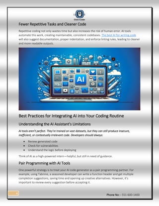 Phone No: - 551-600-1400
4
Fewer Repetitive Tasks and Cleaner Code
Repetitive coding not only wastes time but also increases the risk of human error. AI tools
automate this work, creating maintainable, consistent codebases. The best AI for writing code
will also suggest documentation, proper indentation, and enforce linting rules, leading to cleaner
and more readable outputs.
Best Practices for Integrating AI into Your Coding Routine
Understanding the AI Assistant's Limitations
AI tools aren’t perfect. They’re trained on vast datasets, but they can still produce insecure,
inefficient, or contextually irrelevant code. Developers should always:
 Review generated code
 Check for vulnerabilities
 Understand the logic before deploying
Think of AI as a high-powered intern—helpful, but still in need of guidance.
Pair Programming with AI Tools
One powerful strategy is to treat your AI code generator as a pair programming partner. For
example, using Tabnine, a seasoned developer can write a function header and get multiple
completion suggestions, saving time and opening up creative alternatives. However, it’s
important to review every suggestion before accepting it.
 