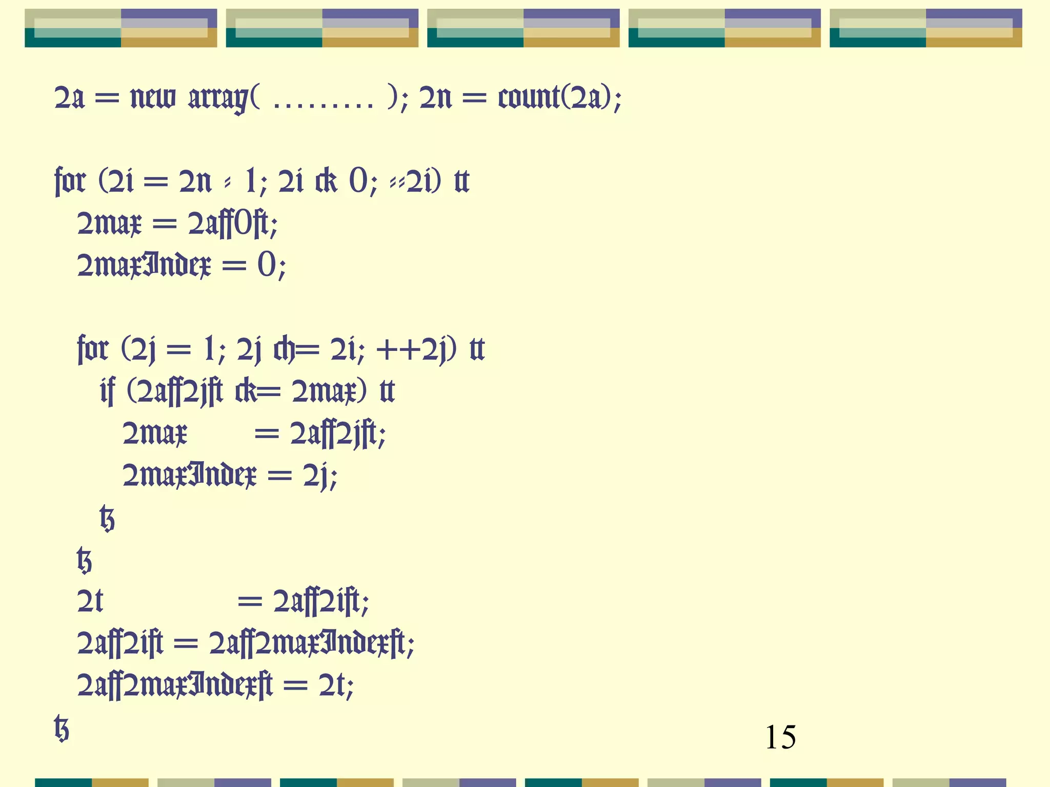 15
$a = new array( ……… ); $n = count($a);
for ($i = $n - 1; $i > 0; --$i) {
$max = $a[0];
$maxIndex = 0;
for ($j = 1; $j <= $i; ++$j) {
if ($a[$j] >= $max) {
$max = $a[$j];
$maxIndex = $j;
}
}
$t = $a[$i];
$a[$i] = $a[$maxIndex];
$a[$maxIndex] = $t;
}
 