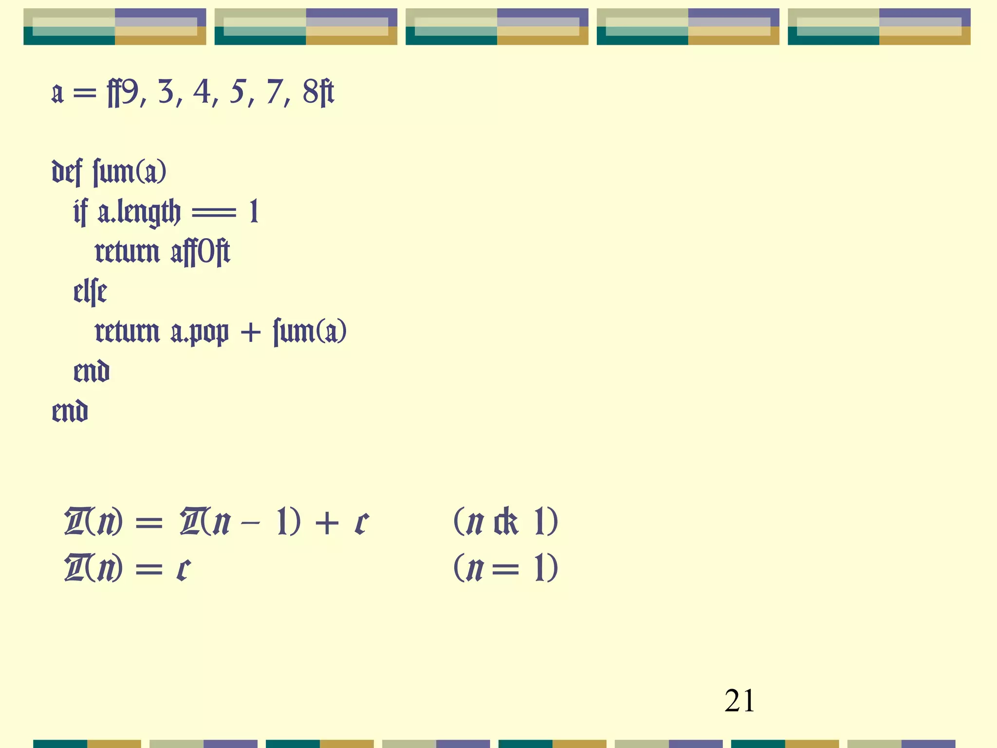 21
a = [9, 3, 4, 5, 7, 8]
def sum(a)
if a.length == 1
return a[0]
else
return a.pop + sum(a)
end
end
T(n) = T(n – 1) + c (n > 1)
T(n) = c (n = 1)
 