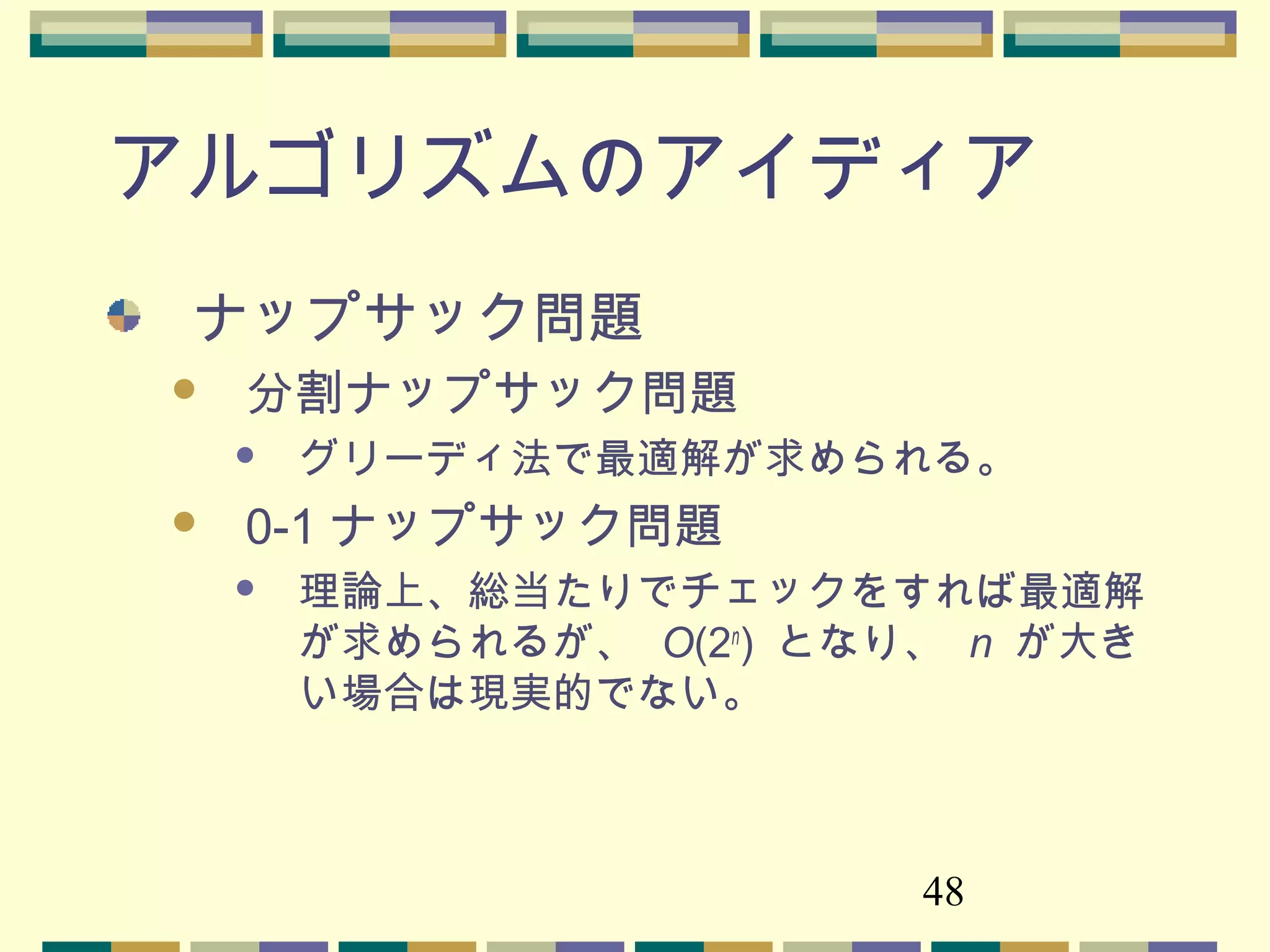 48
アルゴリズムのアイディア
ナップサック問題
 分割ナップサック問題
 グリーディ法で最適解が求められる。
 0-1 ナップサック問題
 理論上、総当たりでチェックをすれば最適解
が求められるが、 O(2n
) となり、 n が大き
い場合は現実的でない。
 
