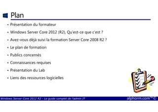 Windows Server Core 2012 R2 - Le guide complet de l'admin IT alphorm.com™©
Plan
• Présentation du formateur
• Windows Server Core 2012 (R2), Qu’est-ce que c’est ?
• Avez-vous déjà suivi la formation Server Core 2008 R2 ?
• Le plan de formation
• Publics concernés
• Connaissances requises
• Présentation du Lab
• Liens des ressources logicielles
 