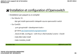 Installation et configuration d’Openvswitch
• Installation par paquet ou à compiler
Sur Ubuntu 14 :
• Apt-get install openvswitch-datapath-source openvswitch-switch
Sur CentOS :
• yum groupinstall « development tools »
Formation Xen alphorm.com™©
• yum groupinstall « development tools »
• git clone git://openvswitch.org/openvswitch
• ./boot.sh && ./configure --with-linux=/lib/modules/`uname -r`/build
• make && make install
• make modules_install
 
