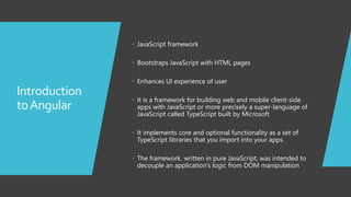 2
Introduction
toAngular
 JavaScript framework
 Bootstraps JavaScript with HTML pages
 Enhances UI experience of user
 It is a framework for building web and mobile client-side
apps with JavaScript or more precisely a super-language of
JavaScript called TypeScript built by Microsoft
 It implements core and optional functionality as a set of
TypeScript libraries that you import into your apps.
 The framework, written in pure JavaScript, was intended to
decouple an application’s logic from DOM manipulation
 