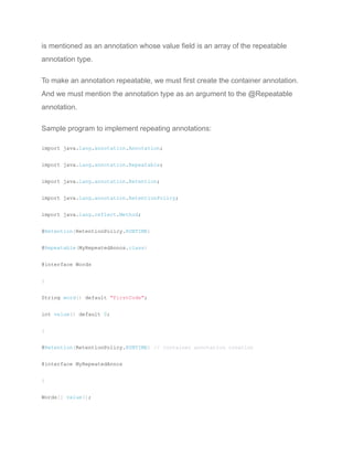 is mentioned as an annotation whose value field is an array of the repeatable
annotation type.
To make an annotation repeatable, we must first create the container annotation.
And we must mention the annotation type as an argument to the @Repeatable
annotation.
Sample program to implement repeating annotations:
import java.lang.annotation.Annotation;
import java.lang.annotation.Repeatable;
import java.lang.annotation.Retention;
import java.lang.annotation.RetentionPolicy;
import java.lang.reflect.Method;
@Retention(RetentionPolicy.RUNTIME)
@Repeatable(MyRepeatedAnnos.class)
@interface Words
{
String word() default "FirstCode";
int value() default 0;
}
@Retention(RetentionPolicy.RUNTIME) // Container annotation creation
@interface MyRepeatedAnnos
{
Words[] value();
 