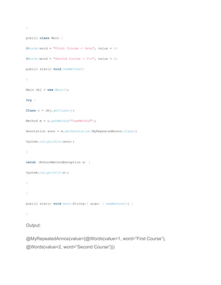 }
public class Main {
@Words(word = "First Course = Java", value = 1)
@Words(word = "Second Course = C++", value = 2)
public static void newMethod()
{
Main obj = new Main();
try {
Class c = obj.getClass();
Method m = c.getMethod("newMethod");
Annotation anno = m.getAnnotation(MyRepeatedAnnos.class);
System.out.println(anno);
}
catch (NoSuchMethodException e) {
System.out.println(e);
}
}
public static void main(String[] args) { newMethod(); }
}
Output:
@MyRepeatedAnnos(value={@Words(value=1, word=”First Course”),
@Words(value=2, word=”Second Course”)})
 