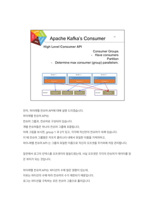 먼저, 하이레벨 컨슈머 API에 대해 설명 드리겠습니다.
하이레벨 컨슈머 API는
컨슈머 그룹과, 컨슈머로 구성되어 있습니다.
개별 컨슈머들은 하나의 컨슈머 그룹에 포함됩니다.
아래 그림을 보시면, group 1 과 2가 있고, 각각에 자신만의 컨슈머가 속해 있습니다.
이 때 컨슈머 그룹명은 카프카 클러스터 내에서 유일한 이름을 가져야하고,
하이-레벨 컨슈머 API 는 그룹의 유일한 이름으로 자신의 오프셋을 주키퍼에 저장 관리합니다.
앞전에서 로그의 인덱스를 오프셋이라 말씀드렸는데, 사실 오프셋은 각각의 컨슈머가 데이터를 읽
은 위치가 되는 것입니다.
하이레벨 컨슈머 API는 파티션의 수에 많은 영향이 있는데,
이유는 파티션의 수에 따라 컨슈머의 수가 제한되기 때문입니다.
로그는 파티션을 구독하는 모든 컨슈머 그룹으로 흘러갑니다.
 