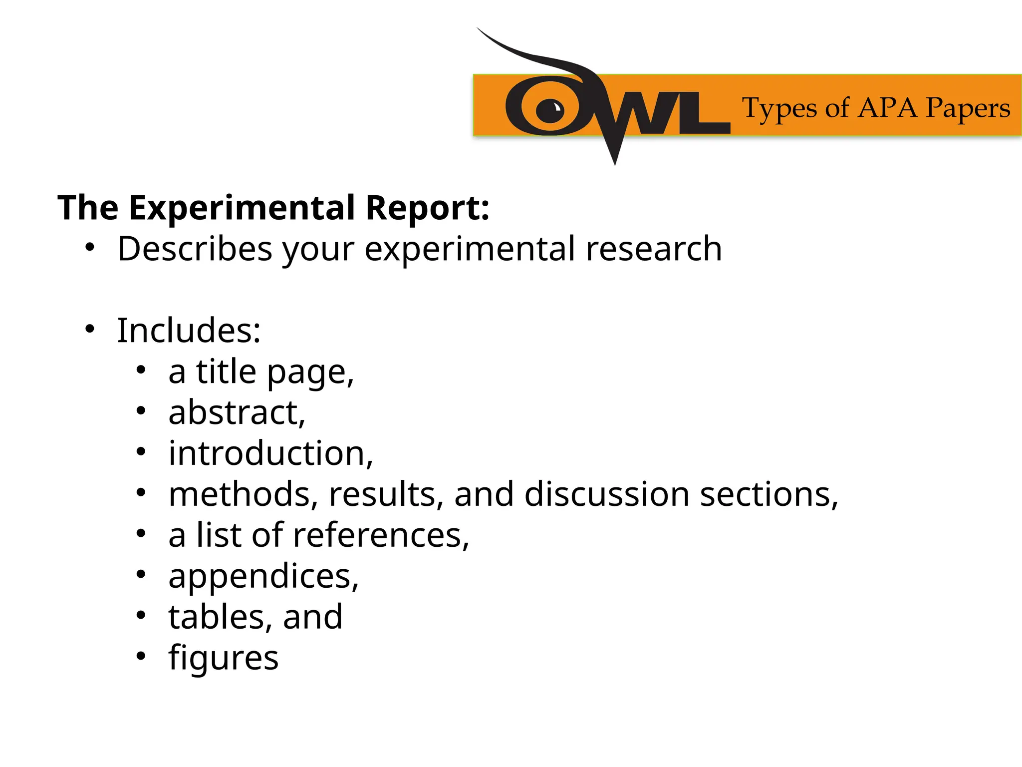 The Experimental Report:
• Describes your experimental research
• Includes:
• a title page,
• abstract,
• introduction,
• methods, results, and discussion sections,
• a list of references,
• appendices,
• tables, and
• figures
Types of APA Papers
 