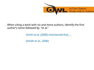 When citing a work with six and more authors, identify the first
author’s name followed by “et al.”
Smith et al. (2006) maintained that….
(Smith et al., 2006)
In-Text Citation:
Works with 6+ Authors
 