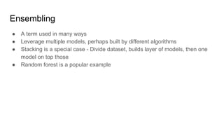 Ensembling
● A term used in many ways
● Leverage multiple models, perhaps built by different algorithms
● Stacking is a special case - Divide dataset, builds layer of models, then one
model on top those
● Random forest is a popular example
 