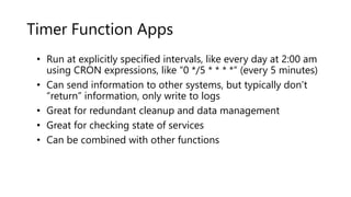 Timer Function Apps
• Run at explicitly specified intervals, like every day at 2:00 am
using CRON expressions, like “0 */5 * * * *“ (every 5 minutes)
• Can send information to other systems, but typically don’t
“return” information, only write to logs
• Great for redundant cleanup and data management
• Great for checking state of services
• Can be combined with other functions
 