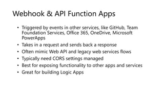 Webhook & API Function Apps
• Triggered by events in other services, like GitHub, Team
Foundation Services, Office 365, OneDrive, Microsoft
PowerApps
• Takes in a request and sends back a response
• Often mimic Web API and legacy web services flows
• Typically need CORS settings managed
• Best for exposing functionality to other apps and services
• Great for building Logic Apps
 