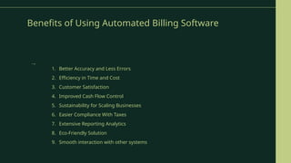 Benefits of Using Automated Billing Software
1. Better Accuracy and Less Errors
2. Efficiency in Time and Cost
3. Customer Satisfaction
4. Improved Cash Flow Control
5. Sustainability for Scaling Businesses
6. Easier Compliance With Taxes
7. Extensive Reporting Analytics
8. Eco-Friendly Solution
9. Smooth interaction with other systems
→
 