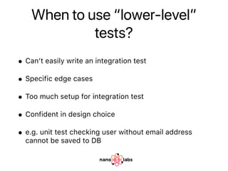 When to use “lower-level”
tests?
• Can’t easily write an integration test
• Specific edge cases
• Too much setup for integration test
• Confident in design choice
• e.g. unit test checking user without email address
cannot be saved to DB
 