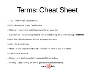Terms: Cheat Sheet
• TDD - Test Driven Development
• BDD - Behaviour Driven Development
• Matcher - expressing matching criteria for an assertion
• Expectation - func we wrap around test result to setup an assertion using a matcher
• Double - a fake implementation of an object (instance)
• Spy - like a mock, but
• Mock - a fake implementation of a function => allow to test in isolation
• Stub - same as mock
• Fixture - use static objects in a separate file for testing
• Factory - uses Factory pattern to generate objects for testing
 