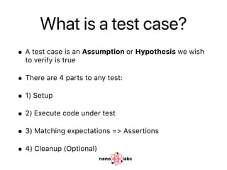 What is a test case?
• A test case is an Assumption or Hypothesis we wish
to verify is true
• There are 4 parts to any test:
• 1) Setup
• 2) Execute code under test
• 3) Matching expectations => Assertions
• 4) Cleanup (Optional)
 