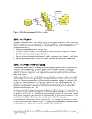 Figure 3. Virtual devices as point-in-time copies




EMC NetWorker
NetWorker software comprises a high-capacity, easy-to-use data storage management solution that protects
and helps manage data across an entire network. NetWorker simplifies the storage management process and
reduces administrative burden by automating and centralizing data storage operations.The NetWorker
software enables a user to:
• Perform automated backups during non-peak hours.
•   Administer, configure, monitor, and control NetWorker functions from any computer on a network.
•   Centralize and automate data management operations.
•   Increase backup performance by simultaneously sending more than one save stream to a single device.
•   Optimize performance by using parallel save streams to multiple backup devices or storage nodes.



EMC NetWorker PowerSnap
The PowerSnap Module enhances NetWorker by allowing continuous snapshot-based data protection and
availability during backups for the Symmetrix storage system. The backup is virtually instantaneous,
despite the size of the volume. The PowerSnap Module software enables frequent backups with little
impact to the network or application server to provide nondisruptive backups of large databases or data
stored in file systems.
The PowerSnap Module solution provides high-performance block level (image) as well as traditional file
and operating system-based backup technology. The traditional backups are called conventional backups.
Block level (image) backups are similar to traditional NetWorker backups, but when the file data is saved,
the file system and volume manager are circumvented, and the data is read from the disk directly. The
index format on tape is exactly the same as that of a traditional backup index format. The advantage of
block level or image backups is that they are faster than conventional backups, that is, if the file or raw
volume size is predominately over 2 MB.
PowerSnap has seamlessly integrated snapshot technology into NetWorker software. PowerSnap features
are configured through NetWorker. The application server with the PowerSnap Module communicates with
the NetWorker server to back up a volume or file system belonging to a client. The group of files, volumes,
or file systems from a single client, describing the collection of data for which a point-in-time copy (PiT) is
created on an external disk subsystem, such as a storage array, is referred to as a snapset.
For instant backups, the PowerSnap Module software creates a PiT, or snapshot, of the snapset and stores
the copy on the Symmetrix as a snapshot session. This is known as an instant backup. The instant backup is
a snapshot that is not written to tape but has some metadata that is written to tape.




Backup of Microsoft SQL Server in EMC Symmetrix Environments with EMC NetWorker PowerSnap
Applied Technology                                                                        11
 