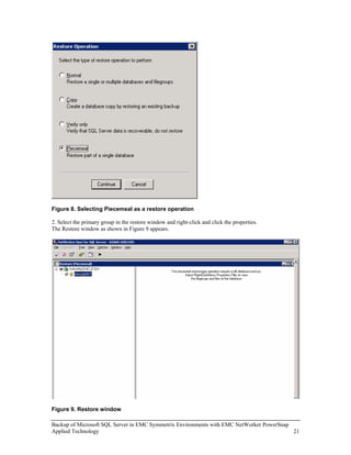 Figure 8. Selecting Piecemeal as a restore operation

2. Select the primary group in the restore window and right-click and click the properties.
The Restore window as shown in Figure 9 appears.




Figure 9. Restore window

Backup of Microsoft SQL Server in EMC Symmetrix Environments with EMC NetWorker PowerSnap
Applied Technology                                                                        21
 