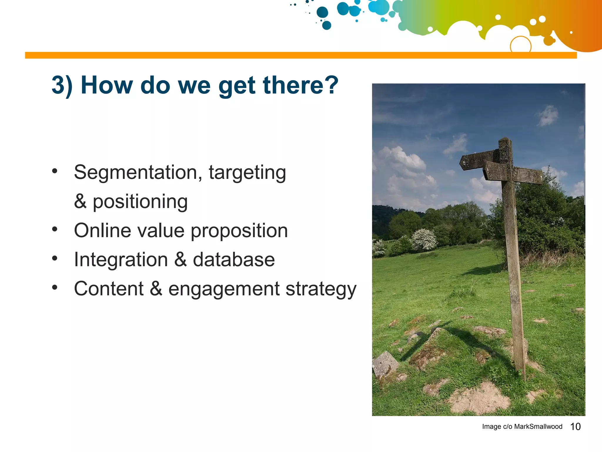 3) How do we get there?


• Segmentation, targeting
  & positioning
• Online value proposition
• Integration & database
• Content & engagement strategy




                                  Image c/o MarkSmallwood   10
 