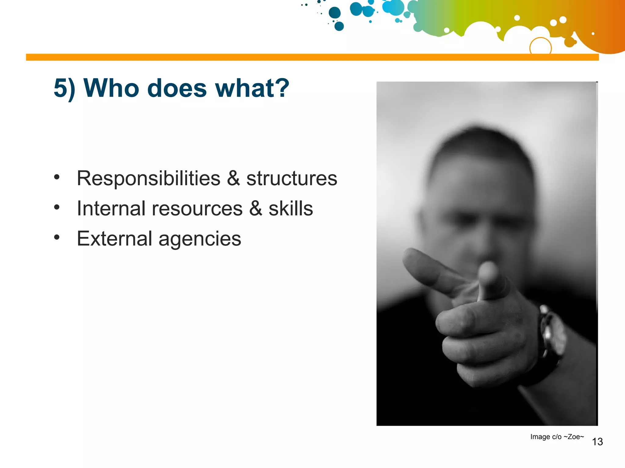 5) Who does what?


• Responsibilities & structures
• Internal resources & skills
• External agencies




                                  Image c/o ~Zoe~
                                                    13
 