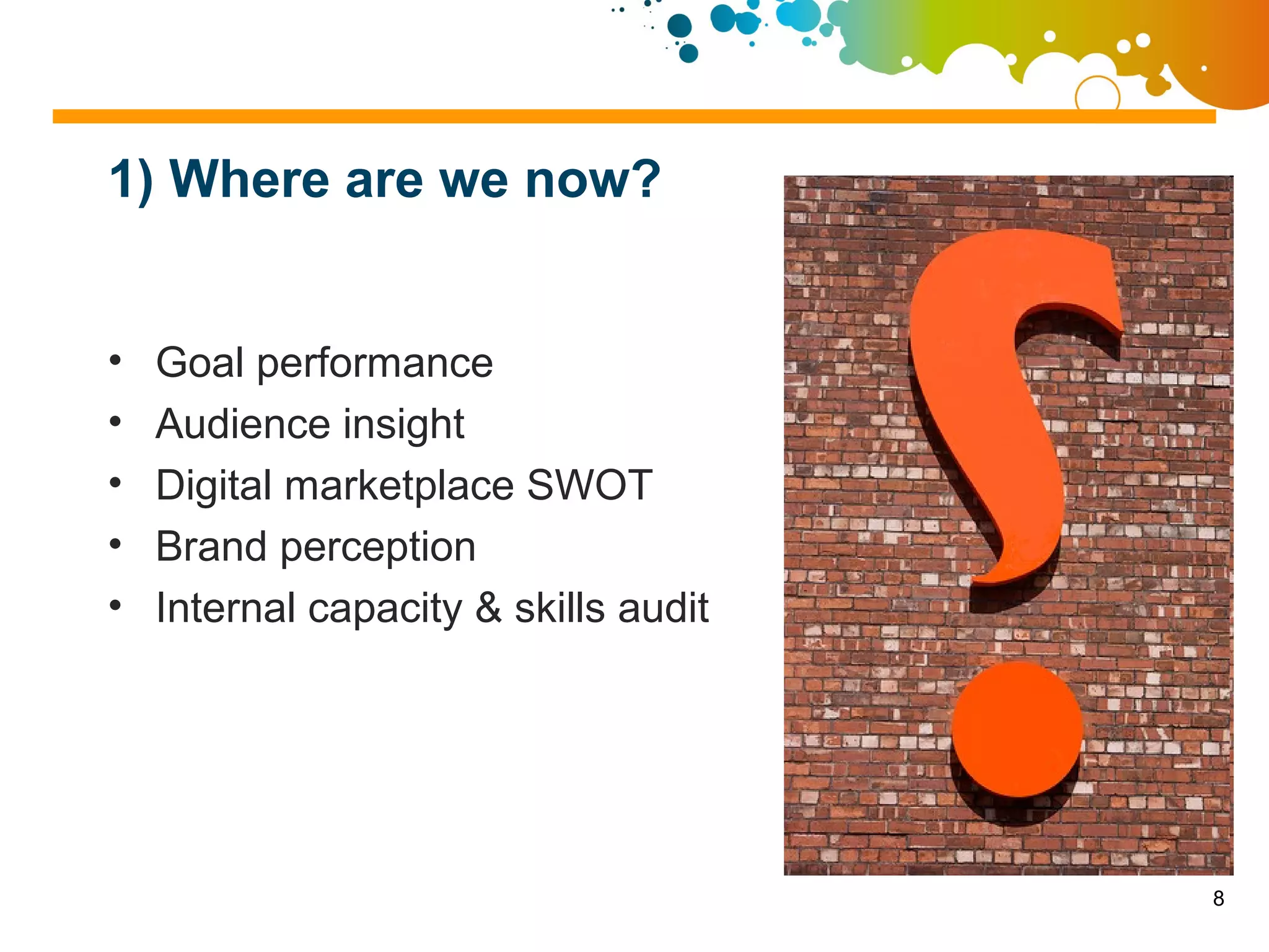 1) Where are we now?


•   Goal performance
•   Audience insight
•   Digital marketplace SWOT
•   Brand perception
•   Internal capacity & skills audit




                                       8
 