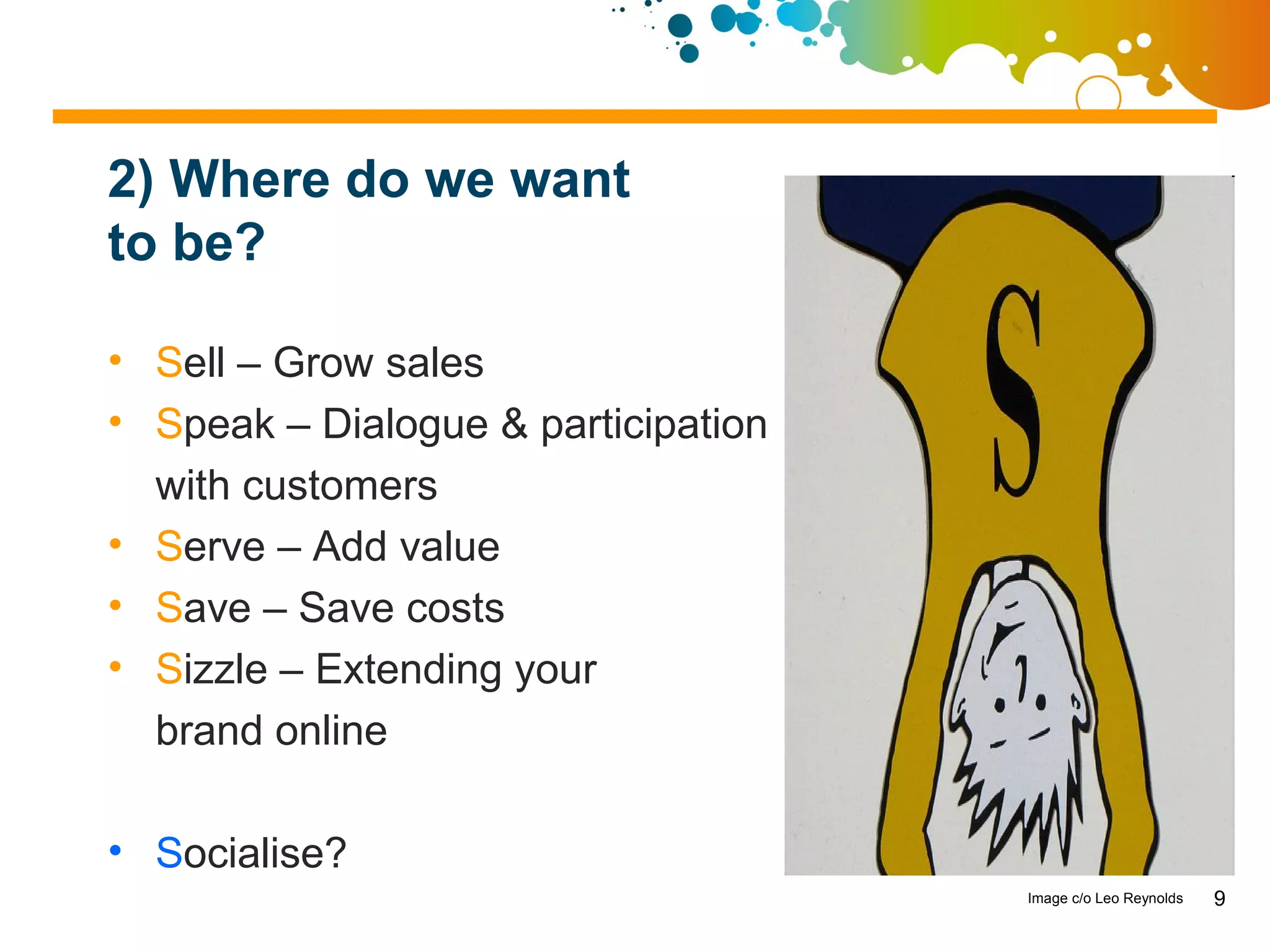 2) Where do we want
to be?

• Sell – Grow sales
• Speak – Dialogue & participation
  with customers
• Serve – Add value
• Save – Save costs
• Sizzle – Extending your
  brand online

• Socialise?
                                     Image c/o Leo Reynolds   9
 